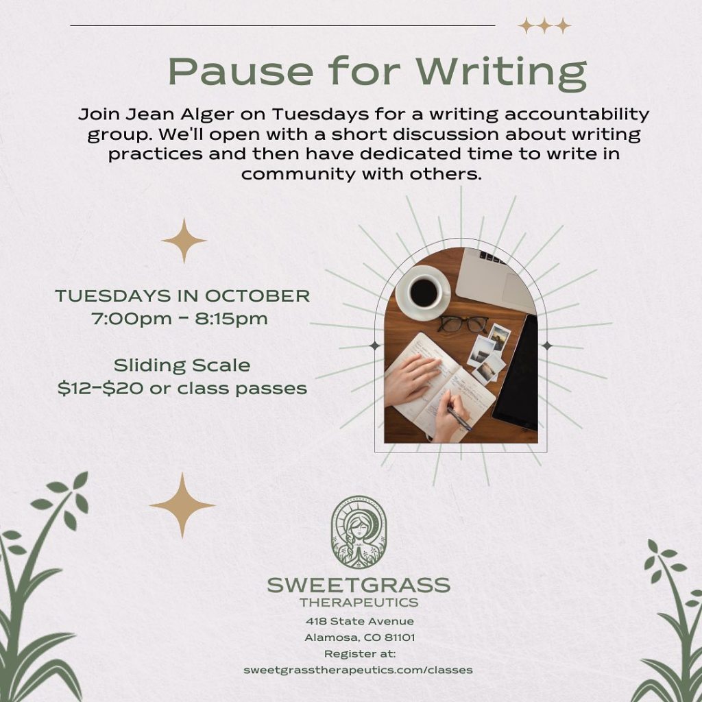 a pink background with text and a small picture of a coffee cup, glasses, and hands writing in a notebook. Text reads: Pause for Writing Join Jean Alger on Tuesdays for a writing accountability group. We'll open with a short discussion about writing practices and then have dedicated time to write in community with others. 
Tuesdays in October 7:00pm - 8:15pm. Sliding Scale $12-$20 or class passes.
Sweetgrass Therapeutics, 418 State Avenue. Alamosa, CO 81101
Register at sweetgrasstherapeutics.com/classes