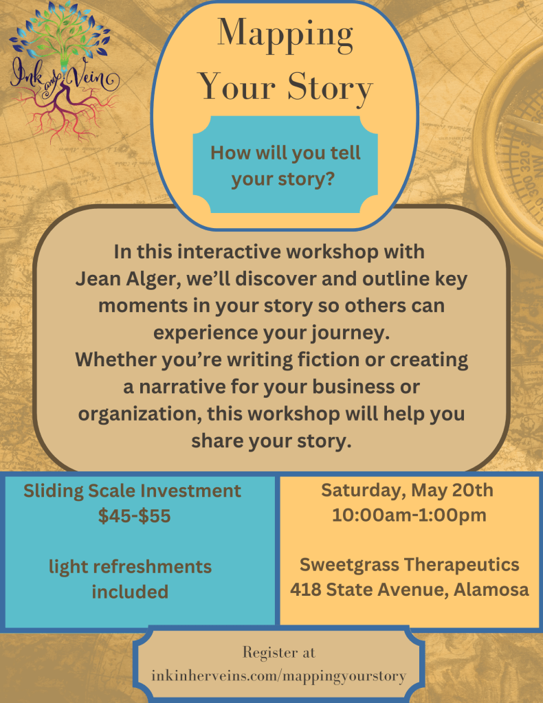 Image is a background of an antique map. All colors are beige, yellow, or blue. Top left corner has a business logo, a leafy tree blue leaves, green branches, and deep pink roots. The words Ink and Vein are in between leaves and roots. 
Text on the image reads, at the top Mapping Your Story: How Will You Tell Your Story. A box below reads:
In this interactive workshop with 
Jean Alger, we’ll discover and outline key moments in your story so others can experience your journey.
Whether you’re writing fiction or creating a narrative for your business or organization, this workshop will help you share your story.
Below that, a box on the left reads: Sliding Scale Investment $45-$55; light refreshments included. A box on the right reads Saturday, May 20th, 10am-1:00pm Sweetgrass Therapeutics, 418 State Avenue, Alamosa
a box centered at the bottom reads Register at inkinherveins.com/mappingyourstory