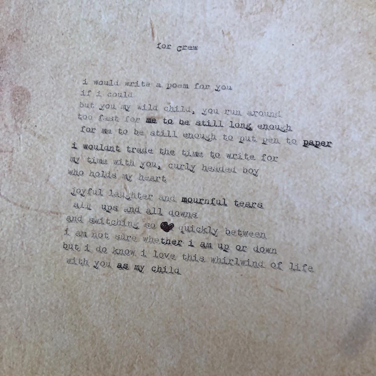 parchment-look paper with words typed on it: 

For crew

I would write a poem for you
if I could
but you my wild child, you run around
too fast for me to be still long enough
for me to be still enough to put pen to paper
I wouldn't trade the time to write for 
my time with you curly headed boy
who holds my heart

joyful laughter and mournful tears
all ups and all downs
and switching so quickly between
i am not sure whether I am up or down
but I do know I love this whirlwind of life
with you as my child

