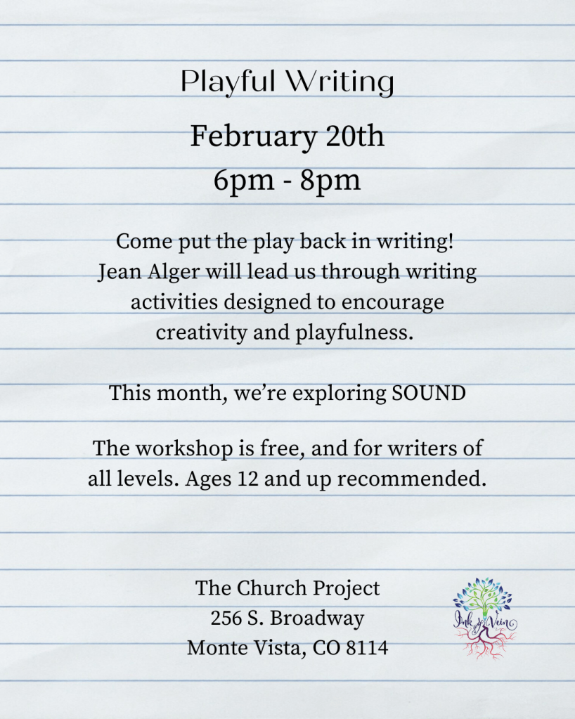February 20th 6pm - 8pm
Come put the play back in writing! Jean Alger will lead us through writing activities designed to encourage creativity and playfulness. 

This month, we're exploring SOUND.

The workshop is free, and for writers of all levels. Ages 12 and up recommended. 

The Church Project
256 S. Broadway
Monte Vista, CO 81140