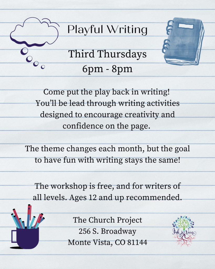 Playful Writing
Third Thursday
6pm - 8pm
Come put the play back in writing! You'll be lead through writing activities designed to encourage creativity and confidence on the page.
The theme changes each month, but the goal to have fun with writing stays the same!
The workshop is free, and for writers of all levels. Ages 12 and up recommended.
The Church Project
256 S. Broadway
Monte Vista, CO 81144