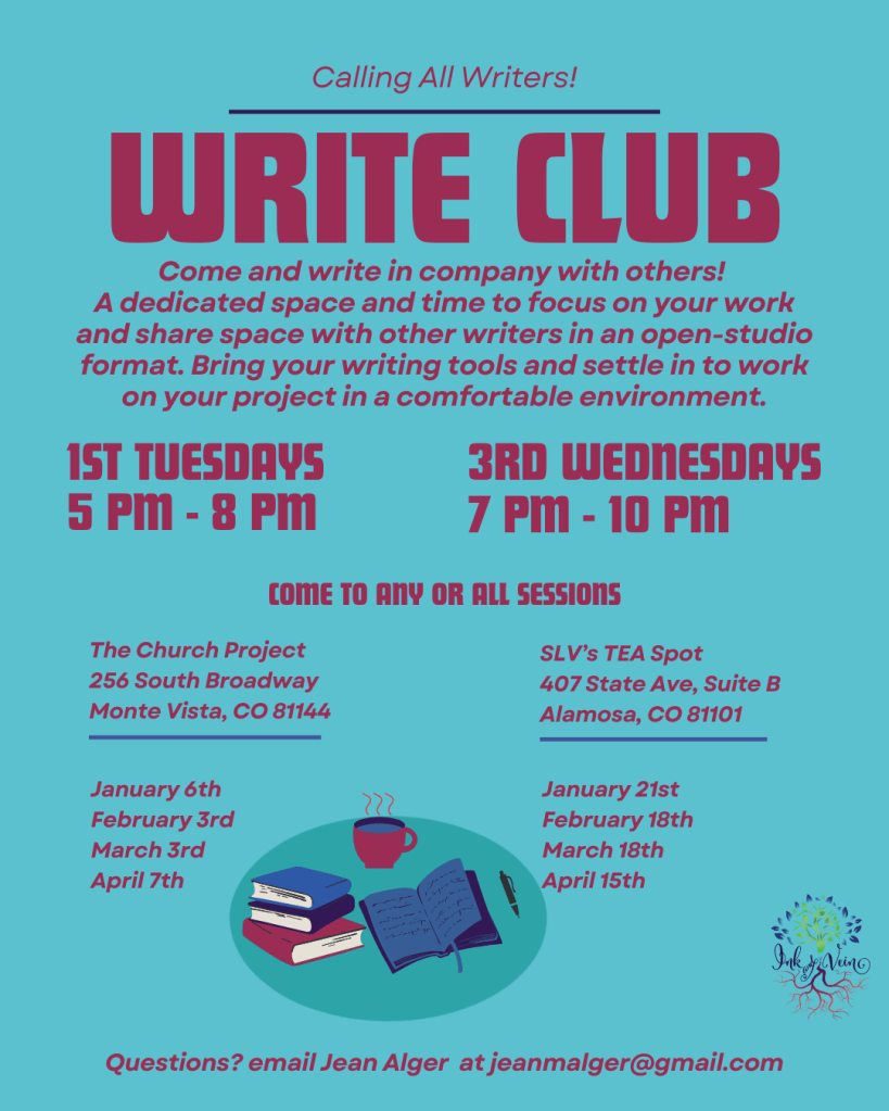 Calling all writers!
Write Club
Come and write in company with others! A dedicated space and time to focus on your work and share space with other writers in an open-studio format. Bring your writing tools and settle in to work on your project in a comfortable environment.
Left column:
1st Tuesdays, 5pm - 8pm.
The Church Project
256 South Broadway
Monte Vista, CO 81144
January 6th
February 3rd
March 3rd
April 7th
Right Column
3rd Wednesdays
7pm - 10pm
SLV's TEA Spot
407 State Ave, Suite B
Alamosa, CO 81101
January 21st
February 18th
March 18th
April 15th
Come to any or all sessions!
Questions? email Jean Alger at jeanmalger@gmail.com